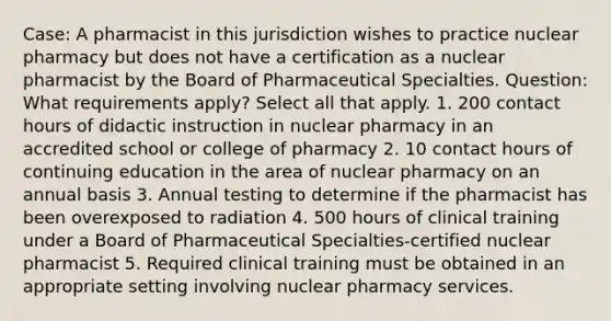 Case: A pharmacist in this jurisdiction wishes to practice nuclear pharmacy but does not have a certification as a nuclear pharmacist by the Board of Pharmaceutical Specialties. Question: What requirements apply? Select all that apply. 1. 200 contact hours of didactic instruction in nuclear pharmacy in an accredited school or college of pharmacy 2. 10 contact hours of continuing education in the area of nuclear pharmacy on an annual basis 3. Annual testing to determine if the pharmacist has been overexposed to radiation 4. 500 hours of clinical training under a Board of Pharmaceutical Specialties-certified nuclear pharmacist 5. Required clinical training must be obtained in an appropriate setting involving nuclear pharmacy services.