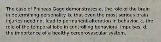 The case of Phineas Gage demonstrates a. the role of the brain in determining personality. b. that even the most serious brain injuries need not lead to permanent alteration in behavior. c. the role of the temporal lobe in controlling behavioral impulses. d. the importance of a healthy cerebrovascular system.