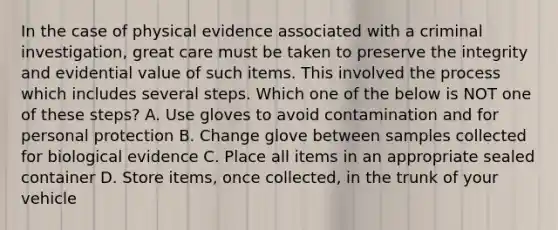 In the case of physical evidence associated with a criminal investigation, great care must be taken to preserve the integrity and evidential value of such items. This involved the process which includes several steps. Which one of the below is NOT one of these steps? A. Use gloves to avoid contamination and for personal protection B. Change glove between samples collected for biological evidence C. Place all items in an appropriate sealed container D. Store items, once collected, in the trunk of your vehicle