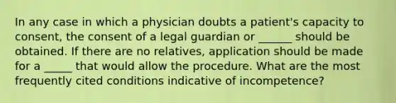 In any case in which a physician doubts a patient's capacity to consent, the consent of a legal guardian or ______ should be obtained. If there are no relatives, application should be made for a _____ that would allow the procedure. What are the most frequently cited conditions indicative of incompetence?