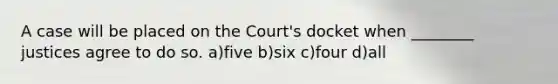 A case will be placed on the Court's docket when ________ justices agree to do so. a)five b)six c)four d)all