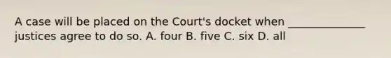 A case will be placed on the Court's docket when ______________ justices agree to do so. A. four B. five C. six D. all