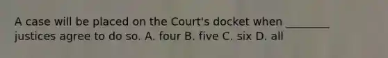 A case will be placed on the Court's docket when ________ justices agree to do so. A. four B. five C. six D. all