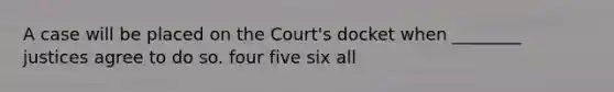 A case will be placed on the Court's docket when ________ justices agree to do so. four five six all