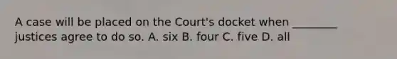 A case will be placed on the Court's docket when ________ justices agree to do so. A. six B. four C. five D. all