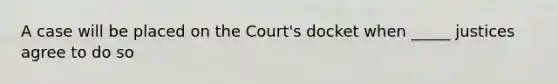 A case will be placed on the Court's docket when _____ justices agree to do so