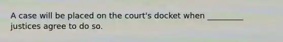 A case will be placed on the court's docket when _________ justices agree to do so.