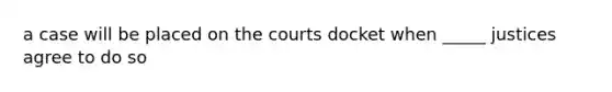 a case will be placed on the courts docket when _____ justices agree to do so