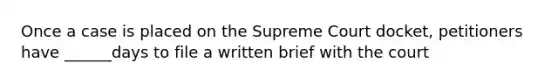 Once a case is placed on the Supreme Court docket, petitioners have ______days to file a written brief with the court