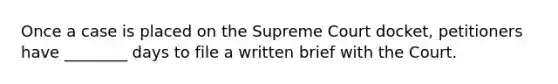 Once a case is placed on the Supreme Court docket, petitioners have ________ days to file a written brief with the Court.