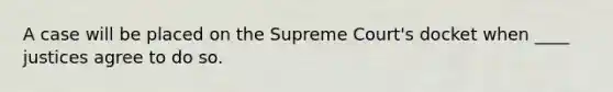 A case will be placed on the Supreme Court's docket when ____ justices agree to do so.