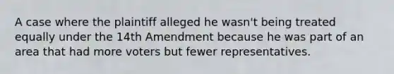 A case where the plaintiff alleged he wasn't being treated equally under the 14th Amendment because he was part of an area that had more voters but fewer representatives.