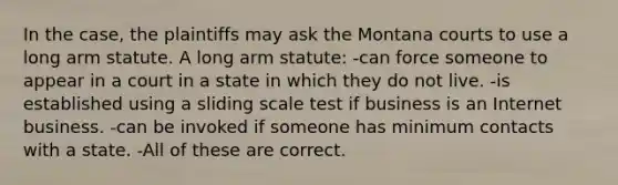 In the case, the plaintiffs may ask the Montana courts to use a long arm statute. A long arm statute: -can force someone to appear in a court in a state in which they do not live. -is established using a sliding scale test if business is an Internet business. -can be invoked if someone has minimum contacts with a state. -All of these are correct.