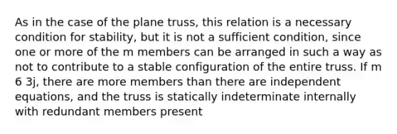 As in the case of the plane truss, this relation is a necessary condition for stability, but it is not a sufficient condition, since one or more of the m members can be arranged in such a way as not to contribute to a stable configuration of the entire truss. If m 6 3j, there are more members than there are independent equations, and the truss is statically indeterminate internally with redundant members present