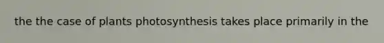 the the case of plants photosynthesis takes place primarily in the