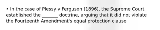 • In the case of Plessy v Ferguson (1896), the Supreme Court established the _______ doctrine, arguing that it did not violate the Fourteenth Amendment's equal protection clause