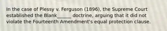 In the case of Plessy v. Ferguson (1896), the Supreme Court established the Blank______ doctrine, arguing that it did not violate the Fourteenth Amendment's equal protection clause.