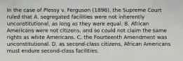 In the case of Plessy v. Ferguson (1896), the Supreme Court ruled that A. segregated facilities were not inherently unconstitutional, as long as they were equal. B. African Americans were not citizens, and so could not claim the same rights as white Americans. C. the Fourteenth Amendment was unconstitutional. D. as second-class citizens, African Americans must endure second-class facilities.