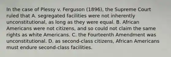 In the case of Plessy v. Ferguson (1896), the Supreme Court ruled that A. segregated facilities were not inherently unconstitutional, as long as they were equal. B. African Americans were not citizens, and so could not claim the same rights as white Americans. C. the Fourteenth Amendment was unconstitutional. D. as second-class citizens, African Americans must endure second-class facilities.