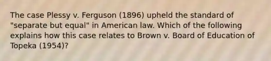 The case Plessy v. Ferguson (1896) upheld the standard of "separate but equal" in American law. Which of the following explains how this case relates to Brown v. Board of Education of Topeka (1954)?