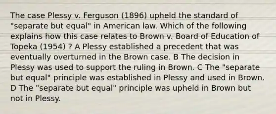 The case Plessy v. Ferguson (1896) upheld the standard of "separate but equal" in American law. Which of the following explains how this case relates to Brown v. Board of Education of Topeka (1954) ? A Plessy established a precedent that was eventually overturned in the Brown case. B The decision in Plessy was used to support the ruling in Brown. C The "separate but equal" principle was established in Plessy and used in Brown. D The "separate but equal" principle was upheld in Brown but not in Plessy.