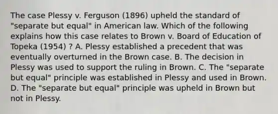 The case Plessy v. Ferguson (1896) upheld the standard of "separate but equal" in American law. Which of the following explains how this case relates to Brown v. Board of Education of Topeka (1954) ? A. Plessy established a precedent that was eventually overturned in the Brown case. B. The decision in Plessy was used to support the ruling in Brown. C. The "separate but equal" principle was established in Plessy and used in Brown. D. The "separate but equal" principle was upheld in Brown but not in Plessy.