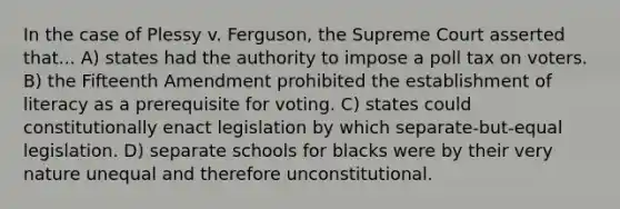 In the case of Plessy v. Ferguson, the Supreme Court asserted that... A) states had the authority to impose a poll tax on voters. B) the Fifteenth Amendment prohibited the establishment of literacy as a prerequisite for voting. C) states could constitutionally enact legislation by which separate-but-equal legislation. D) separate schools for blacks were by their very nature unequal and therefore unconstitutional.