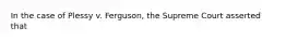 In the case of Plessy v. Ferguson, the Supreme Court asserted that