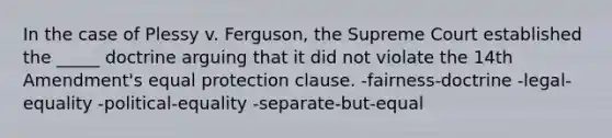 In the case of Plessy v. Ferguson, the Supreme Court established the _____ doctrine arguing that it did not violate the 14th Amendment's equal protection clause. -fairness-doctrine -legal-equality -political-equality -separate-but-equal