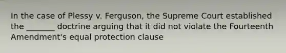 In the case of Plessy v. Ferguson, the Supreme Court established the _______ doctrine arguing that it did not violate the Fourteenth Amendment's equal protection clause