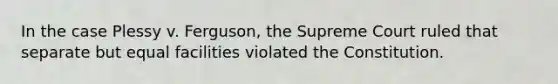 In the case Plessy v. Ferguson, the Supreme Court ruled that separate but equal facilities violated the Constitution.