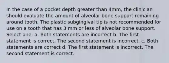 In the case of a pocket depth greater than 4mm, the clinician should evaluate the amount of alveolar bone support remaining around tooth. The plastic subgingival tip is not recommended for use on a tooth that has 3 mm or less of alveolar bone support. Select one: a. Both statements are incorrect b. The first statement is correct. The second statement is incorrect. c. Both statements are correct d. The first statement is incorrect. The second statement is correct.