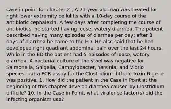 case in point for chapter 2 ; A 71-year-old man was treated for right lower extremity cellulitis with a 10-day course of the antibiotic cephalexin. A few days after completing the course of antibiotics, he started having loose, watery diarrhea. The patient described having many episodes of diarrhea per day; after 3 days of diarrhea he came to the ED. He also said that he had developed right quadrant abdominal pain over the last 24 hours. While in the ED the patient had 5 episodes of loose, watery diarrhea. A bacterial culture of the stool was negative for Salmonella, Shigella, Campylobacter, Yersinia, and Vibrio species, but a PCR assay for the Clostridium difficile toxin B gene was positive. 1. How did the patient in the Case in Point at the beginning of this chapter develop diarrhea caused by Clostridium difficile? 10. In the Case in Point, what virulence factor(s) did the infecting organism use?