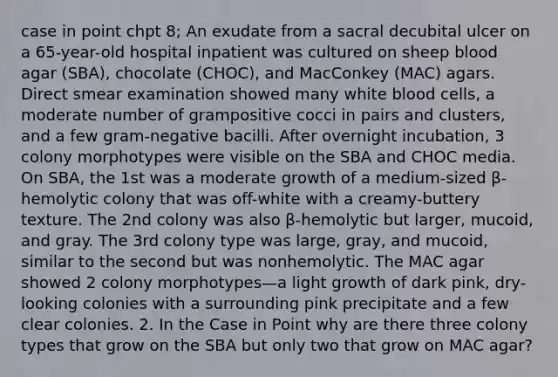 case in point chpt 8; An exudate from a sacral decubital ulcer on a 65-year-old hospital inpatient was cultured on sheep blood agar (SBA), chocolate (CHOC), and MacConkey (MAC) agars. Direct smear examination showed many white blood cells, a moderate number of grampositive cocci in pairs and clusters, and a few gram-negative bacilli. After overnight incubation, 3 colony morphotypes were visible on the SBA and CHOC media. On SBA, the 1st was a moderate growth of a medium-sized β-hemolytic colony that was off-white with a creamy-buttery texture. The 2nd colony was also β-hemolytic but larger, mucoid, and gray. The 3rd colony type was large, gray, and mucoid, similar to the second but was nonhemolytic. The MAC agar showed 2 colony morphotypes—a light growth of dark pink, dry-looking colonies with a surrounding pink precipitate and a few clear colonies. 2. In the Case in Point why are there three colony types that grow on the SBA but only two that grow on MAC agar?