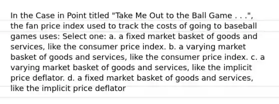 In the Case in Point titled "Take Me Out to the Ball Game . . .", the fan price index used to track the costs of going to baseball games uses: Select one: a. a fixed market basket of goods and services, like the consumer price index. b. a varying market basket of goods and services, like the consumer price index. c. a varying market basket of goods and services, like the implicit price deflator. d. a fixed market basket of goods and services, like the implicit price deflator