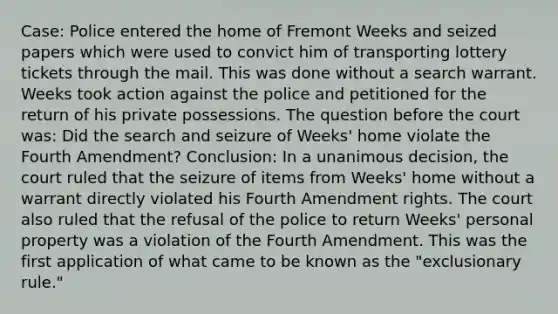 Case: Police entered the home of Fremont Weeks and seized papers which were used to convict him of transporting lottery tickets through the mail. This was done without a search warrant. Weeks took action against the police and petitioned for the return of his private possessions. The question before the court was: Did the search and seizure of Weeks' home violate the Fourth Amendment? Conclusion: In a unanimous decision, the court ruled that the seizure of items from Weeks' home without a warrant directly violated his Fourth Amendment rights. The court also ruled that the refusal of the police to return Weeks' personal property was a violation of the Fourth Amendment. This was the first application of what came to be known as the "exclusionary rule."