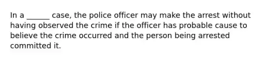 In a ______ case, the police officer may make the arrest without having observed the crime if the officer has probable cause to believe the crime occurred and the person being arrested committed it.