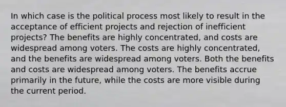 In which case is the political process most likely to result in the acceptance of efficient projects and rejection of inefficient projects? The benefits are highly concentrated, and costs are widespread among voters. The costs are highly concentrated, and the benefits are widespread among voters. Both the benefits and costs are widespread among voters. The benefits accrue primarily in the future, while the costs are more visible during the current period.