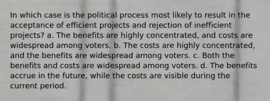 In which case is the political process most likely to result in the acceptance of efficient projects and rejection of inefficient projects? a. The benefits are highly concentrated, and costs are widespread among voters. b. The costs are highly concentrated, and the benefits are widespread among voters. c. Both the benefits and costs are widespread among voters. d. The benefits accrue in the future, while the costs are visible during the current period.