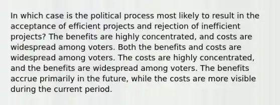 In which case is the political process most likely to result in the acceptance of efficient projects and rejection of inefficient projects? The benefits are highly concentrated, and costs are widespread among voters. Both the benefits and costs are widespread among voters. The costs are highly concentrated, and the benefits are widespread among voters. The benefits accrue primarily in the future, while the costs are more visible during the current period.