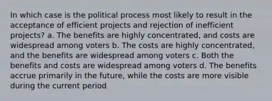 In which case is the political process most likely to result in the acceptance of efficient projects and rejection of inefficient projects? a. The benefits are highly concentrated, and costs are widespread among voters b. The costs are highly concentrated, and the benefits are widespread among voters c. Both the benefits and costs are widespread among voters d. The benefits accrue primarily in the future, while the costs are more visible during the current period