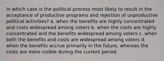 In which case is the political process most likely to result in the acceptance of productive programs and rejection of unproductive political activities? a. when the benefits are highly concentrated and costs widespread among voters b. when the costs are highly concentrated and the benefits widespread among voters c. when both the benefits and costs are widespread among voters d. when the benefits accrue primarily in the future, whereas the costs are more visible during the current period