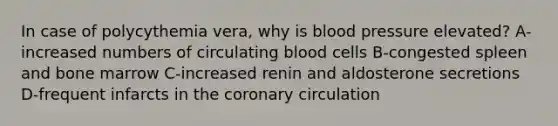 In case of polycythemia vera, why is blood pressure elevated? A-increased numbers of circulating blood cells B-congested spleen and bone marrow C-increased renin and aldosterone secretions D-frequent infarcts in the coronary circulation