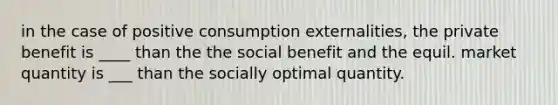 in the case of positive consumption externalities, the private benefit is ____ than the the social benefit and the equil. market quantity is ___ than the socially optimal quantity.