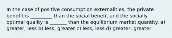 In the case of positive consumption externalities, the private benefit is _________ than the social benefit and the socially optimal quality is _______ than the equilibrium market quantity. a) greater; less b) less; greater c) less; less d) greater; greater