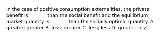 In the case of positive consumption externalities, the private benefit is _______ than the social benefit and the equilibrium market quantity is _______ than the socially optimal quantity. A. greater; greater B. less; greater C. less; less D. greater; less