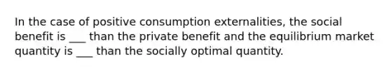 In the case of positive consumption externalities, the social benefit is ___ than the private benefit and the equilibrium market quantity is ___ than the socially optimal quantity.