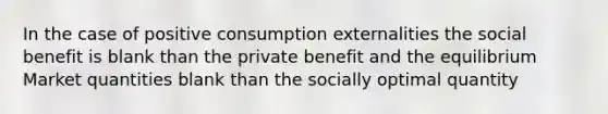 In the case of positive consumption externalities the social benefit is blank than the private benefit and the equilibrium Market quantities blank than the socially optimal quantity