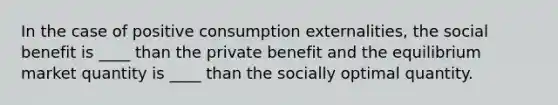 In the case of positive consumption externalities, the social benefit is ____ than the private benefit and the equilibrium market quantity is ____ than the socially optimal quantity.