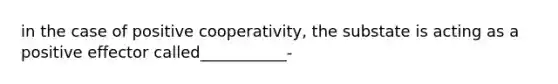 in the case of positive cooperativity, the substate is acting as a positive effector called___________-